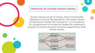 16
16
16
16
16
16
16
16
16
Hierarchy of console stream classes
Stream classes are set of classes, whose functionality
depends on console file operations. The stream classes
are declared in header file “iostream.h”. It is mandatory
for a programmer to include this header file, whenever a
program is written using the functions supported by these
stream classes.
 