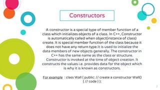 2
Constructors
A constructor is a special type of member function of a
class which initializes objects of a class. In C++, Constructor
is automatically called when object(instance of class)
create. It is special member function of the class because it
does not have any return type.It is used to initialize the
data members of new objects generally. The constructor in
C++ has the same name as the class or structure.
Constructor is invoked at the time of object creation. It
constructs the values i.e. provides data for the object which
is why it is known as constructors.
For example : class Wall { public: // create a constructor Wall()
{ // code } };
 