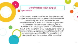 20
20
20
20 20
20
20
20
20
20
20
20
20
20
20
20
20
20
20
20
20
Unformatted input output
operations
Unformatted console input/output functions are used
for performing input/output operations at console and
the resulting data is left unformatted and
untransformed i.e. it is left in its raw and original form.
The printed data with default setting by the I/O
function of the language is known as unformatted
data. It is the basic form of input/output and transfers
the internal binary representation of the data directly
between memory and the file. For example, in cin
statement it asks for a number while executing.
 
