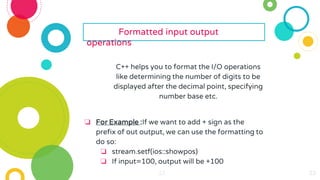 23
23
23
23
23
23 23
23
23
23
23
23
23
23
23
23
23
23
23
23
23
23
23
Formatted input output
operations
C++ helps you to format the I/O operations
like determining the number of digits to be
displayed after the decimal point, specifying
number base etc.
❏ For Example :If we want to add + sign as the
prefix of out output, we can use the formatting to
do so:
❏ stream.setf(ios::showpos)
❏ If input=100, output will be +100
 