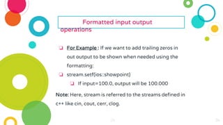 24
24
24
24
24
24 24
24
24
24
24
24
24
24
24
24
24
24
24
24
24
24
24
Formatted input output
operations
❏ For Example : If we want to add trailing zeros in
out output to be shown when needed using the
formatting:
❏ stream.setf(ios::showpoint)
❏ If input=100.0, output will be 100.000
Note: Here, stream is referred to the streams defined in
c++ like cin, cout, cerr, clog.
 