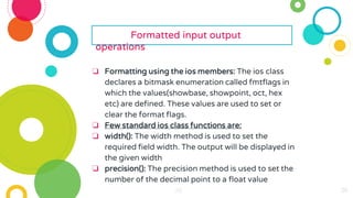 26
26
26
26
26
26 26
26
26
26
26
26
26
26
26
26
26
26
26
26
26
26
26
Formatted input output
operations
❏ Formatting using the ios members: The ios class
declares a bitmask enumeration called fmtflags in
which the values(showbase, showpoint, oct, hex
etc) are defined. These values are used to set or
clear the format flags.
❏ Few standard ios class functions are:
❏ width(): The width method is used to set the
required field width. The output will be displayed in
the given width
❏ precision(): The precision method is used to set the
number of the decimal point to a float value
 
