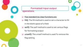 27
27
27
27
27
27 27
27
27
27
27
27
27
27
27
27
27
27
27
27
27
27
27
Formatted input output
operations
❏ Few standard ios class functions are:
❏ fill(): The fill method is used to set a character to fill
in the blank space of a field
❏ setf(): The setf method is used to set various flags
for formatting output
❏ unsetf(): The unsetf method is used To remove the
flag setting
 