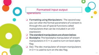 28
28
28
28
28
28 28
28
28
28
28
28
28
28
28
28
28
28
28
28
28
28
28
Formatted input output
operations
❏ Formatting using Manipulators : The second way
you can alter the format parameters of a stream is
through the use of special functions called
manipulators that can be included in an I/O
expression.
❏ The standard manipulators are shown below:
❏ Boolalpha: The boolalpha manipulator of stream
manipulators in C++ is used to turn on bool alpha
flag
❏ Dec: The dec manipulator of stream manipulators
in C++ is used to turn on the dec flag
 