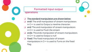 29
29
29
29
29
29 29
29
29
29
29
29
29
29
29
29
29
29
29
29
29
29
29
Formatted input output
operations
❏ The standard manipulators are shown below:
❏ endl: The endl manipulator of stream manipulators
in C++ is used to Output a newline character.
❏ and: The and manipulator of stream manipulators
in C++ is used to Flush the stream
❏ ends: The ends manipulator of stream manipulators
in C++ is used to Output a null
❏ fixed: The fixed manipulator of stream
manipulators in C++ is used to Turns on the fixed
flag.
 