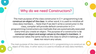 3 3
Why do we need Constructors?
The main purpose of the class constructor in C++ programming is to
construct an object of the class. In other word, it is used to initialize all
class data members. ... Note that if we don't write a constructor in the
class, compiler will provide default constructor in C++
programming.Constructors are methods that are automatically executed
every time you create an object. The purpose of a constructor is to
construct an object and assign values to the object's members. A
constructor takes the same name as the class to which it belongs, and
does not return any values.
The main purpose of the class constructor in C++ programming is to construct an
object of the class. In other word, it is used to initialize all class data members.
 