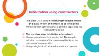 4
Initialization using constructors
Initializer List is used in initializing the data members
of a class. The list of members to be initialized is
indicated with constructor as a comma-separated list
followed by a colon.
❏ There are two ways to initialize a class object:
❏ Using a parenthesized expression list. The compiler
calls the constructor of the class using this list as the
constructor's argument list.
❏ Using a single initialization value and the = operator.
 