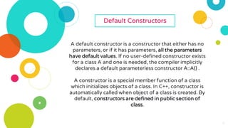 6
Default Constructors
A default constructor is a constructor that either has no
parameters, or if it has parameters, all the parameters
have default values. If no user-defined constructor exists
for a class A and one is needed, the compiler implicitly
declares a default parameterless constructor A::A() .
A constructor is a special member function of a class
which initializes objects of a class. In C++, constructor is
automatically called when object of a class is created. By
default, constructors are defined in public section of
class.
 