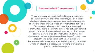 7
7
Parameterized Constructors
There are many methods in C++. But parameterized
constructor in C++ are some special types of method
which gets instantiated as soon as an object is created.
Therefore, there are two types of constructors defined in
C++ namely default constructor, Parameterized
constructor. There is a minute difference between default
constructor and Parameterized constructor. The default
constructor is a type of constructor which has no
arguments but yes object instantiation is performed there
also. On the other hand, as the name suggests
Parameterized constructor is a special type of constructor
where an object is created, and further parameters are
passed to distinct objects.
 
