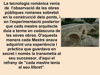 La tecnologia romànica venia de  l'observació de les obres públiques romanes sobretot en la construcció dels ponts, i en l'experimentació posterior que cada mestre arquitecte duia a terme en cadascuna de les seves obres. D'aquesta manera cada Mestre anava adquirint una experiència i pràctica que guardava en secret i només la transmetia al seu successor, d'aquí el refrany de "cada mestre tenia el seu llibret" . 