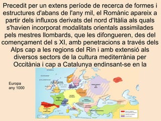 Precedit per un extens període de recerca de formes i estructures d'abans de l'any mil, el Romànic apareix a partir dels influxos derivats del nord d'Itàlia als quals s'havien incorporat modalitats orientals assimilades pels mestres llombards, que les difongueren, des del començament del s XI, amb penetracions a través dels Alps cap a les regions del Rin i amb extensió als diversos sectors de la cultura mediterrània per Occitània i cap a Catalunya endinsant-se en la Península Ibèrica. Europa any 1000 