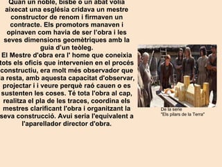 De la serie  "Els pilars de la Terra" Quan un noble, bisbe o un abat volia aixecat una església cridava un mestre constructor de renom i firmaven un contracte. Els promotors manaven i opinaven com havia de ser l’obra i les seves dimensions geomètriques amb la guia d’un teòleg. El Mestre d'obra era l' home que coneixia tots els oficis que intervenien en el procés constructiu, era molt més observador que la resta, amb aquesta capacitat d'observar, projectar i i veure perquè raó cauen o es sustenten les coses. Té tota l'obra al cap, realitza el pla de les traces, coordina els mestres clarificant l'obra i organitzant la seva construcció. Avui seria l'equivalent a l'aparellador director d'obra. 