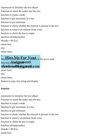 constructor to initialize the tree object
Function to insert the nodes into the tree
function to create a node
function to get maximum in a tree
function to get minimum
function to check whether the element is present in the tree
function to remove an element from a tree
function to check the tree is empty
function isEmpty(node){
if(node==NULL)
return true;
else
return false;
}
function to find leaf node are present to the given node
functiom isLeaf(node){
if(node doesnot contain children)
return true;
else
return false;
funtion to copy into string and display
Solution
constructor to initialize the tree object
Function to insert the nodes into the tree
function to create a node
function to get maximum in a tree
function to get minimum
function to check whether the element is present in the tree
function to remove an element from a tree
function to check the tree is empty
function isEmpty(node){
if(node==NULL)
return true;
 