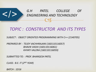 
</>
G.H PATEL COLLEGE OF
ENGINEERING AND TECHNOLOGY
TOPIC : CONSTRUCTOR AND ITS TYPES
SUBJECT : OBJECT ORIENTED PROGRAMMING WITH C++ (2140705)
PREPARED BY : TEJOY VACHHRAJANI (160110116057)
BHAVIK VASHI (160110116061)
KHYATI VALERA (160110116059)
SUBMITTED TO : PROF. BHARGESH PATEL
CLASS : B.E. IT (2ND YEAR)
BATCH : 1D16
 