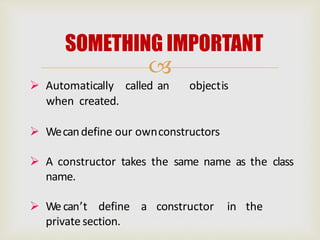 
SOMETHING IMPORTANT
 Automatically called an objectis
when created.
 Wecandefine our ownconstructors
 A constructor takes the same name as the class
name.
 Wecan’t define a constructor in the
private section.
 