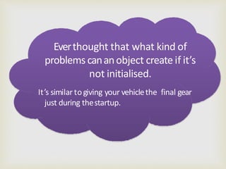Everthought that what kind of
problems cananobject create if it’s
not initialised.
It’s similar togiving your vehiclethe final gear
just during thestartup.
 
