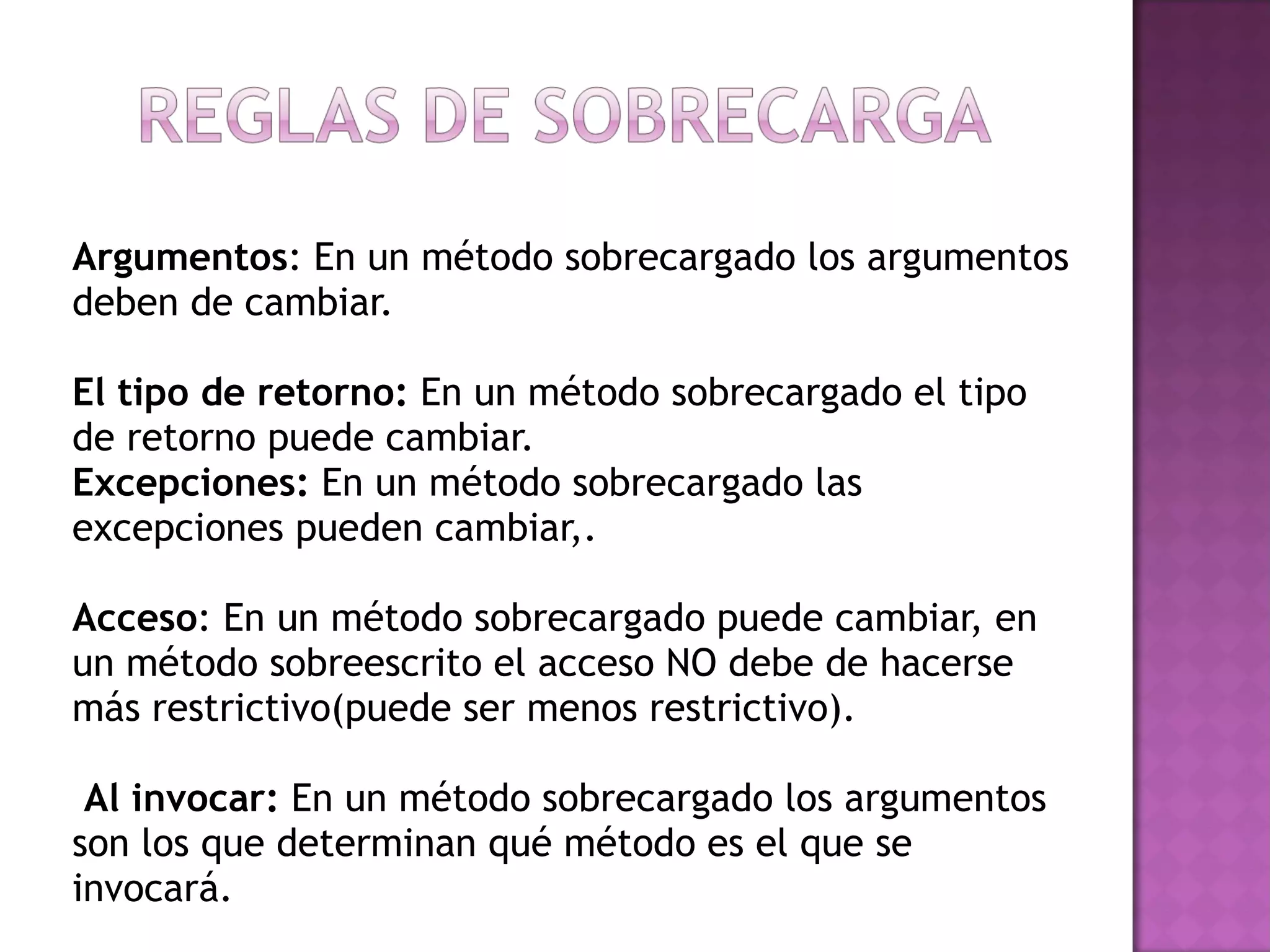 Argumentos : En un método sobrecargado los argumentos deben de cambiar. El tipo de retorno:  En un método sobrecargado el tipo de retorno puede cambiar. Excepciones:  En un método sobrecargado las excepciones pueden cambiar,. Acceso : En un método sobrecargado puede cambiar, en un método sobreescrito el acceso NO debe de hacerse más restrictivo(puede ser menos restrictivo).   Al invocar:  En un método sobrecargado los argumentos son los que determinan qué método es el que se invocará. 