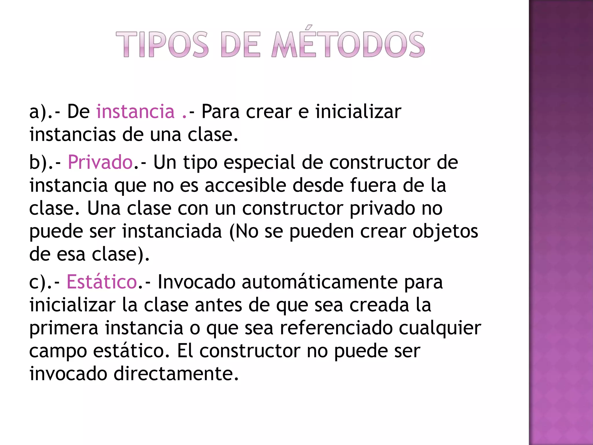 a).- De  instancia . - Para crear e inicializar instancias de una clase. b).-  Privado .- Un tipo especial de constructor de instancia que no es accesible desde fuera de la clase. Una clase con un constructor privado no puede ser instanciada (No se pueden crear objetos de esa clase).  c).-  Estático .- Invocado automáticamente para inicializar la clase antes de que sea creada la primera instancia o que sea referenciado cualquier campo estático. El constructor no puede ser invocado directamente.    