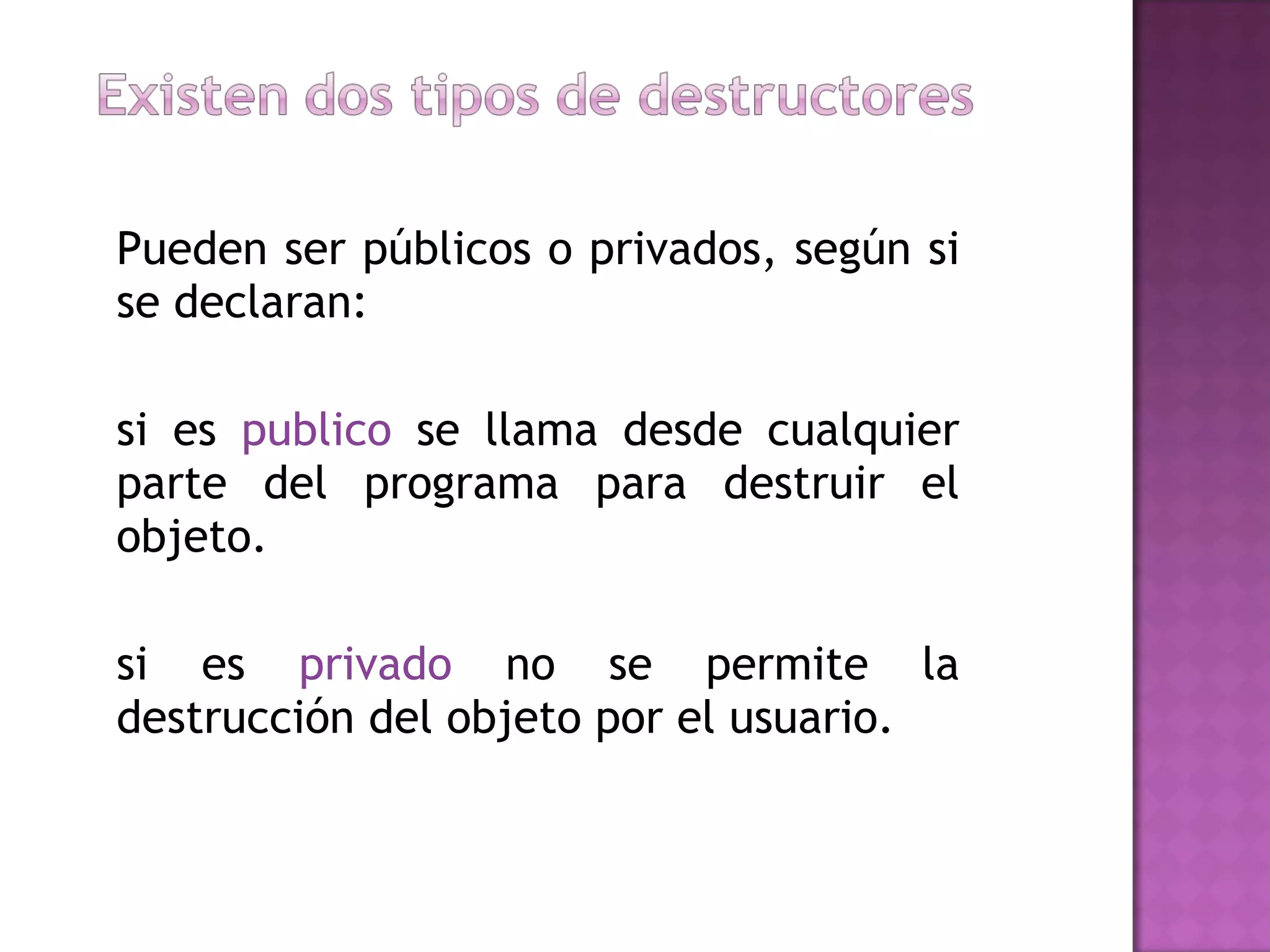 Pueden ser públicos o privados, según si se declaran:  si es  publico  se llama desde cualquier parte del programa para destruir el objeto.  si es  privado  no se permite la destrucción del objeto por el usuario.  