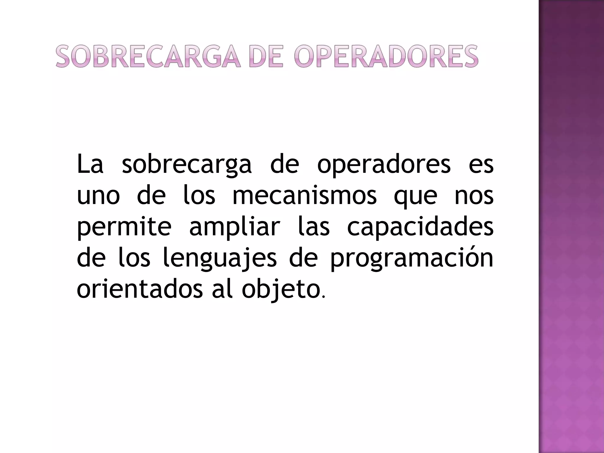 La sobrecarga de operadores es uno de los mecanismos que nos permite ampliar las capacidades de los lenguajes de programación orientados al objeto . 
