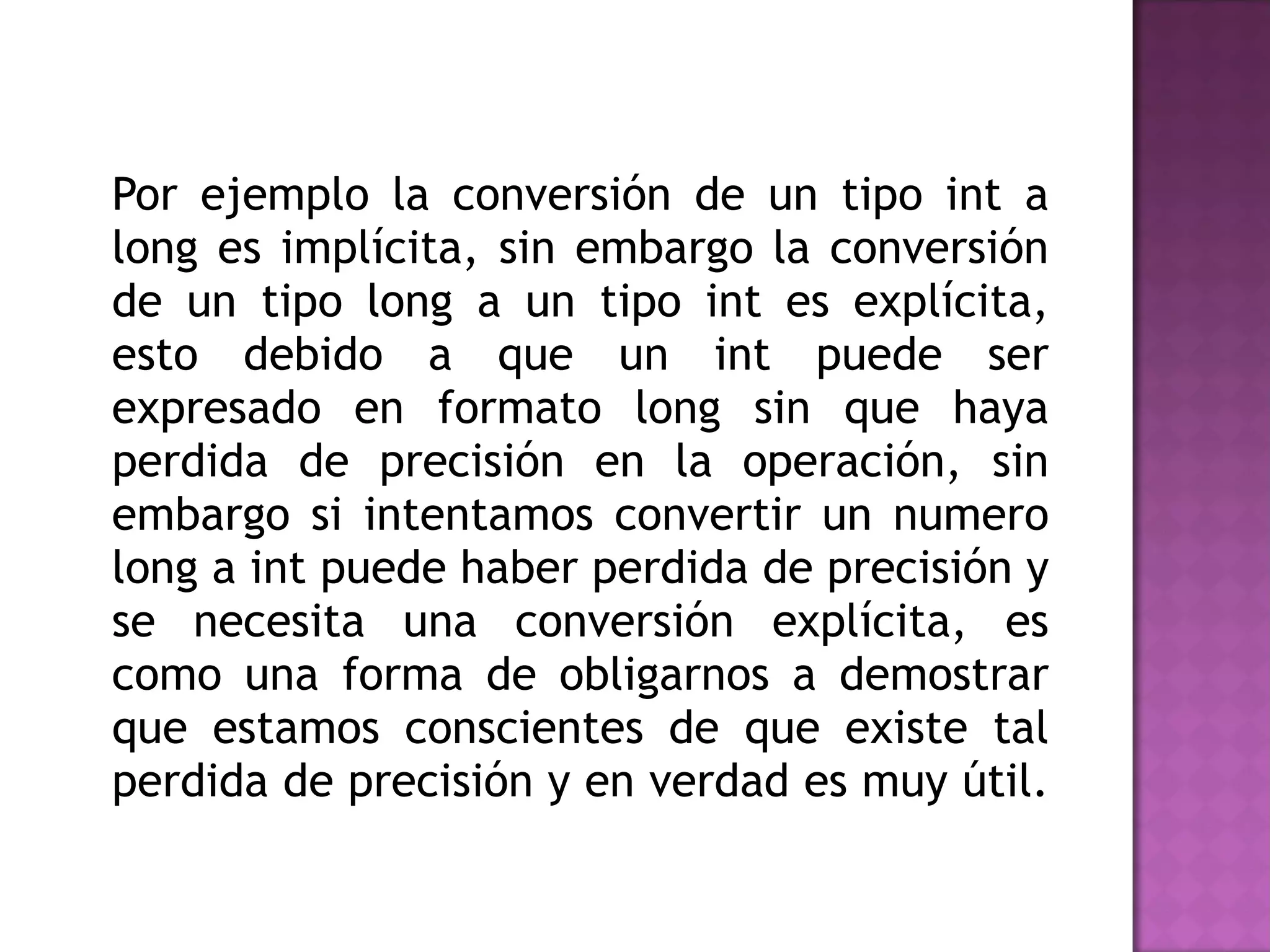 Por ejemplo la conversión de un tipo int a long es implícita, sin embargo la conversión de un tipo long a un tipo int es explícita, esto debido a que un int puede ser expresado en formato long sin que haya perdida de precisión en la operación, sin embargo si intentamos convertir un numero long a int puede haber perdida de precisión y se necesita una conversión explícita, es como una forma de obligarnos a demostrar que estamos conscientes de que existe tal perdida de precisión y en verdad es muy útil.  