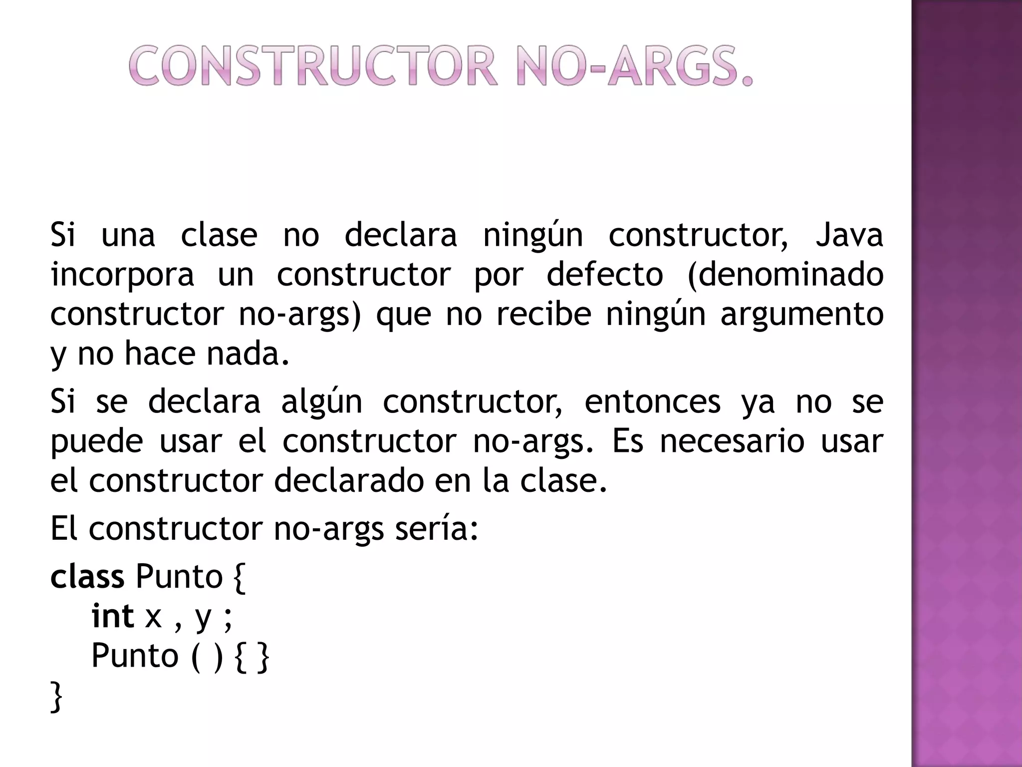 Si una clase no declara ningún constructor, Java incorpora un constructor por defecto (denominado constructor no-args) que no recibe ningún argumento y no hace nada. Si se declara algún constructor, entonces ya no se puede usar el constructor no-args. Es necesario usar el constructor declarado en la clase. El constructor no-args sería: class  Punto {      int  x , y ;     Punto ( ) { } } 
