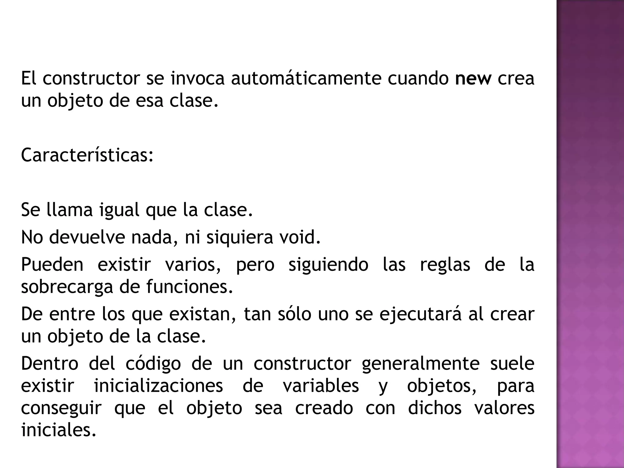 El constructor se invoca automáticamente cuando  new  crea un objeto de esa clase. Características: Se llama igual que la clase.  No devuelve nada, ni siquiera void.  Pueden existir varios, pero siguiendo las reglas de la sobrecarga de funciones.  De entre los que existan, tan sólo uno se ejecutará al crear un objeto de la clase.  Dentro del código de un constructor generalmente suele existir inicializaciones de variables y objetos, para conseguir que el objeto sea creado con dichos valores iniciales.  