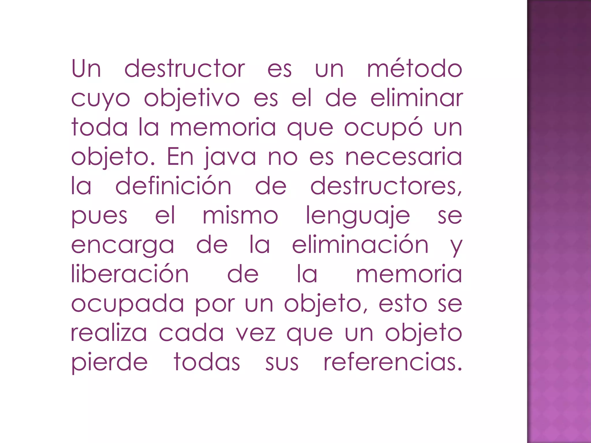 Un destructor es un método cuyo objetivo es el de eliminar toda la memoria que ocupó un objeto. En java no es necesaria la definición de destructores, pues el mismo lenguaje se encarga de la eliminación y liberación de la memoria ocupada por un objeto, esto se realiza cada vez que un objeto pierde todas sus referencias. 