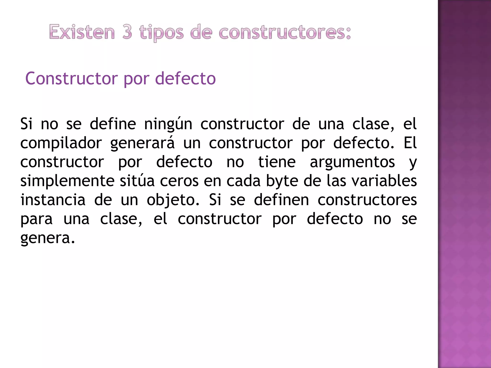 Constructor por defecto Si no se define ningún constructor de una clase, el compilador generará un constructor por defecto. El constructor por defecto no tiene argumentos y simplemente sitúa ceros en cada byte de las variables instancia de un objeto. Si se definen constructores para una clase, el constructor por defecto no se genera.  