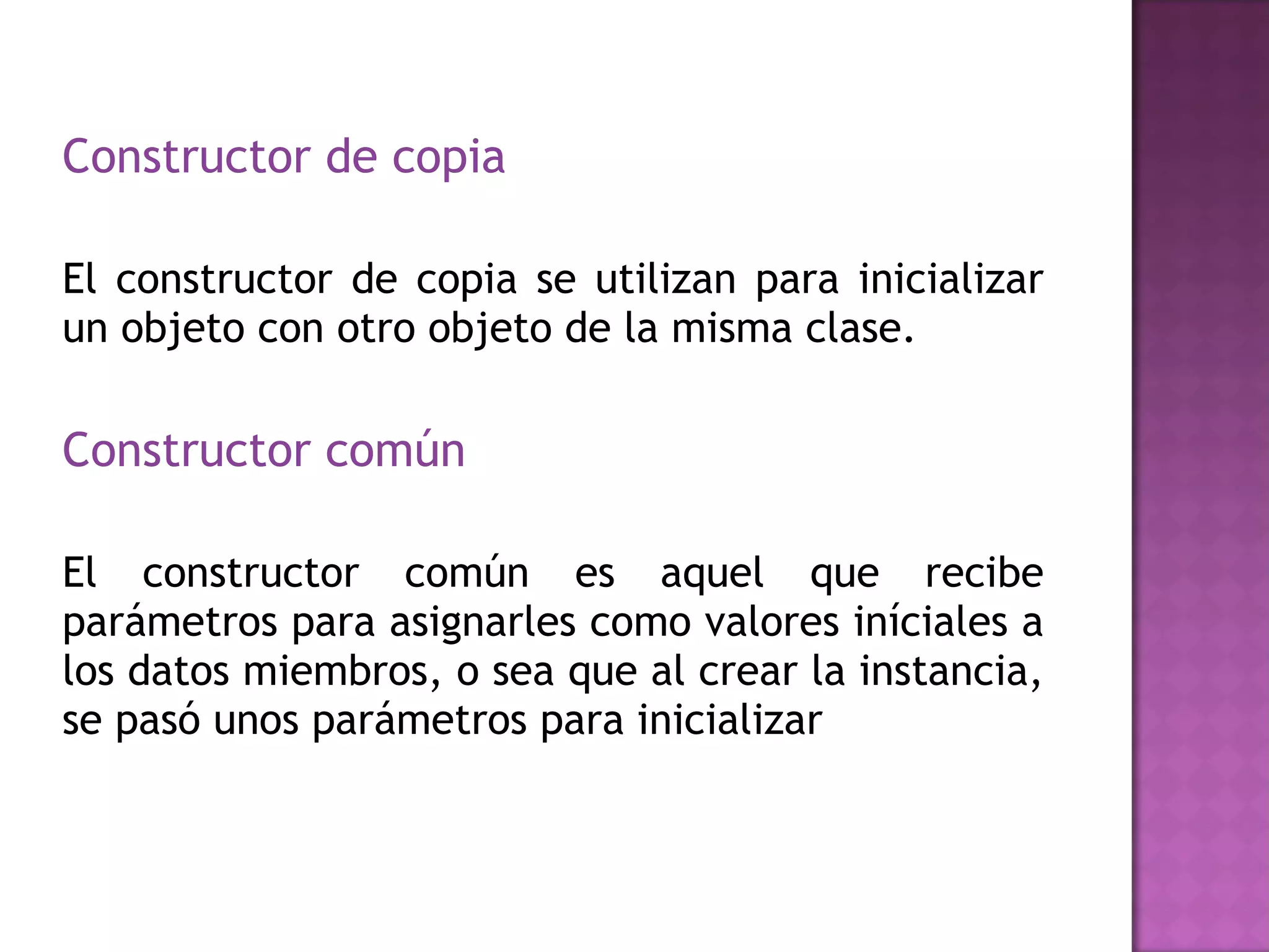Constructor de copia El constructor de copia se utilizan para inicializar un objeto con otro objeto de la misma clase.  Constructor común  El constructor común es aquel que recibe parámetros para asignarles como valores iníciales a los datos miembros, o sea que al crear la instancia, se pasó unos parámetros para inicializar  