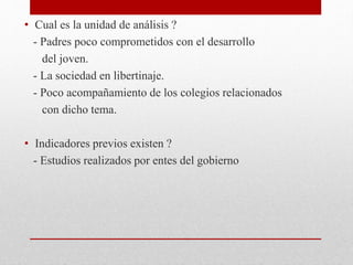 • Cual es la unidad de análisis ?
- Padres poco comprometidos con el desarrollo
del joven.
- La sociedad en libertinaje.
- Poco acompañamiento de los colegios relacionados
con dicho tema.
• Indicadores previos existen ?
- Estudios realizados por entes del gobierno