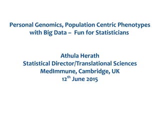 Personal Genomics, Population Centric Phenotypes
with Big Data – Fun for Statisticians
Athula Herath
Statistical Director/Translational Sciences
MedImmune, Cambridge, UK
12th
June 2015
 