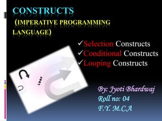 CONSTRUCTS
(IMPERATIVE PROGRAMMING
LANGUAGE)
Selection Constructs
Conditional Constructs
Looping Constructs
By: Jyoti Bhardwaj
Roll no: 04
F.Y. M.C.A
 