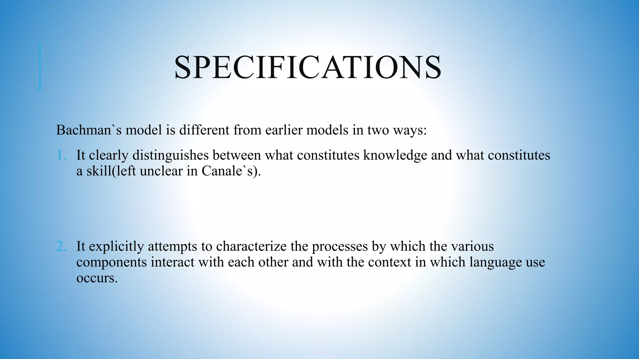 SPECIFICATIONS
Bachman`s model is different from earlier models in two ways:
1. It clearly distinguishes between what constitutes knowledge and what constitutes
a skill(left unclear in Canale`s).
2. It explicitly attempts to characterize the processes by which the various
components interact with each other and with the context in which language use
occurs.
 