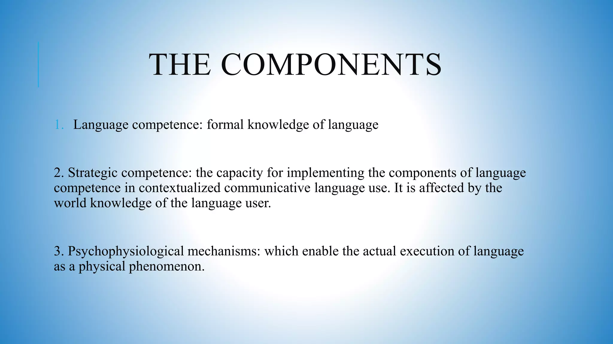 THE COMPONENTS
1. Language competence: formal knowledge of language
2. Strategic competence: the capacity for implementing the components of language
competence in contextualized communicative language use. It is affected by the
world knowledge of the language user.
3. Psychophysiological mechanisms: which enable the actual execution of language
as a physical phenomenon.
 