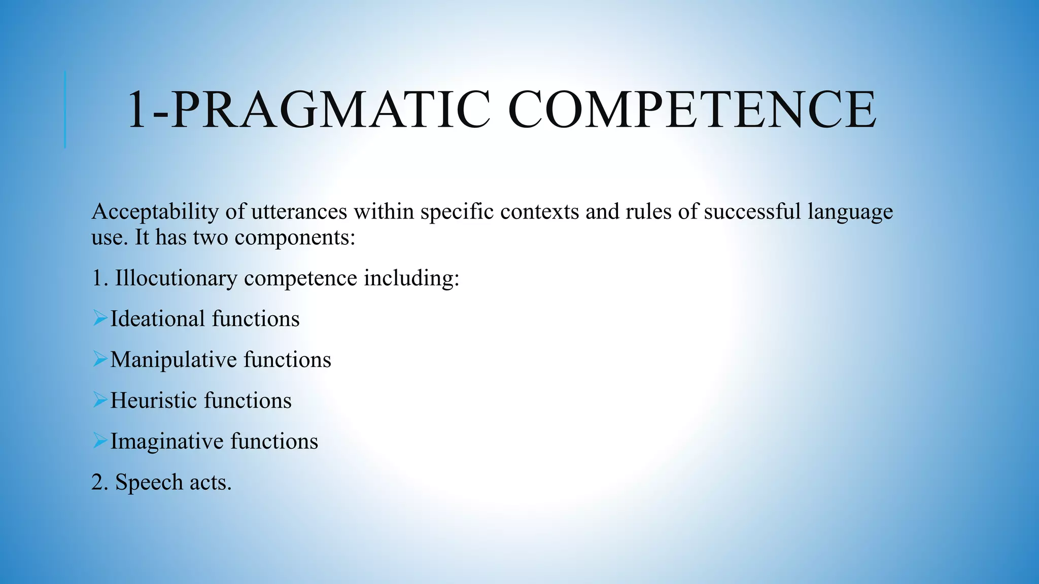 1-PRAGMATIC COMPETENCE
Acceptability of utterances within specific contexts and rules of successful language
use. It has two components:
1. Illocutionary competence including:
Ideational functions
Manipulative functions
Heuristic functions
Imaginative functions
2. Speech acts.
 