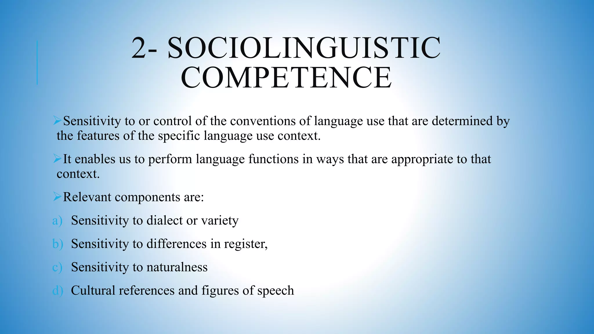 2- SOCIOLINGUISTIC
COMPETENCE
Sensitivity to or control of the conventions of language use that are determined by
the features of the specific language use context.
It enables us to perform language functions in ways that are appropriate to that
context.
Relevant components are:
a) Sensitivity to dialect or variety
b) Sensitivity to differences in register,
c) Sensitivity to naturalness
d) Cultural references and figures of speech
 