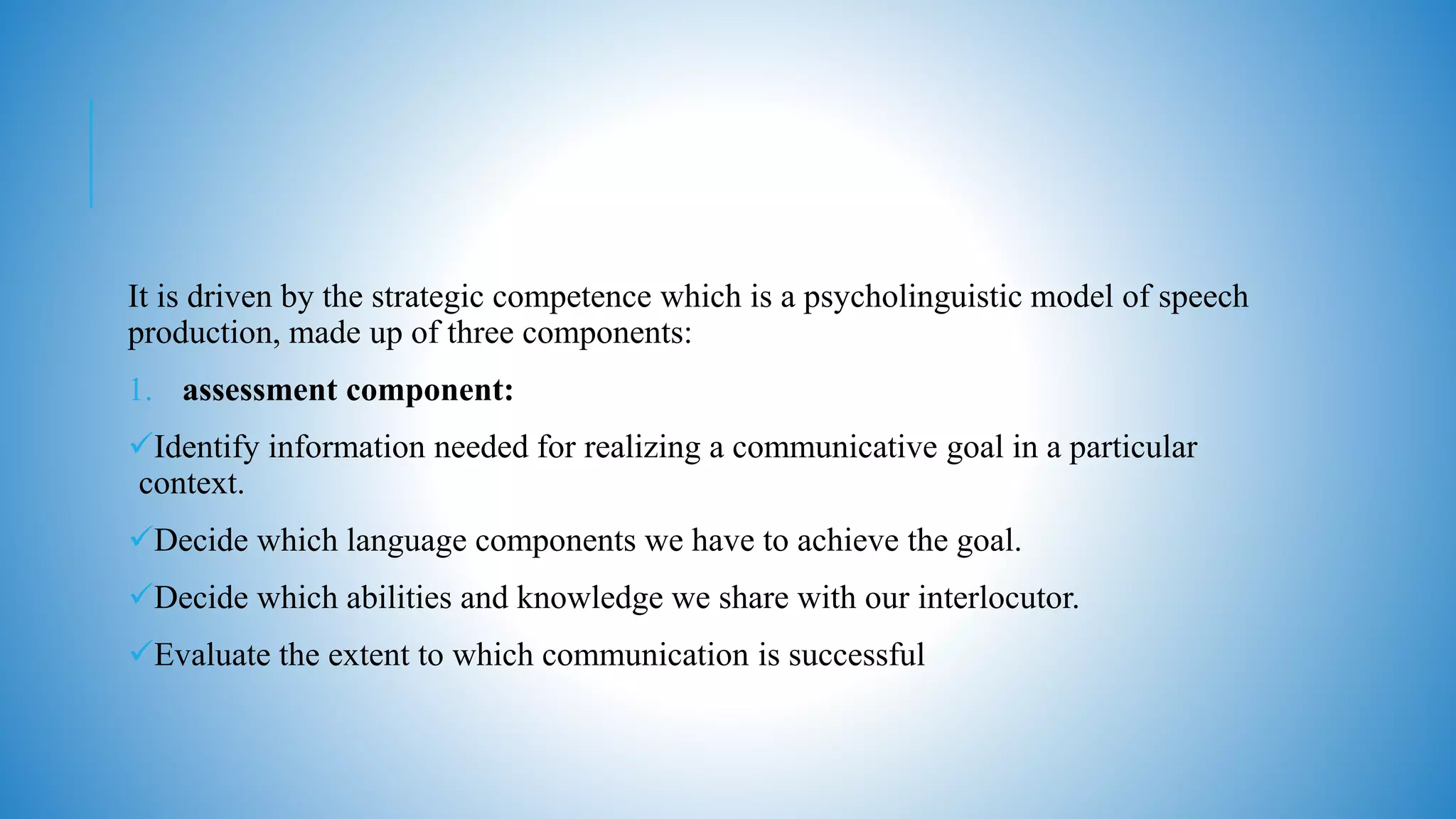 It is driven by the strategic competence which is a psycholinguistic model of speech
production, made up of three components:
1. assessment component:
Identify information needed for realizing a communicative goal in a particular
context.
Decide which language components we have to achieve the goal.
Decide which abilities and knowledge we share with our interlocutor.
Evaluate the extent to which communication is successful
 