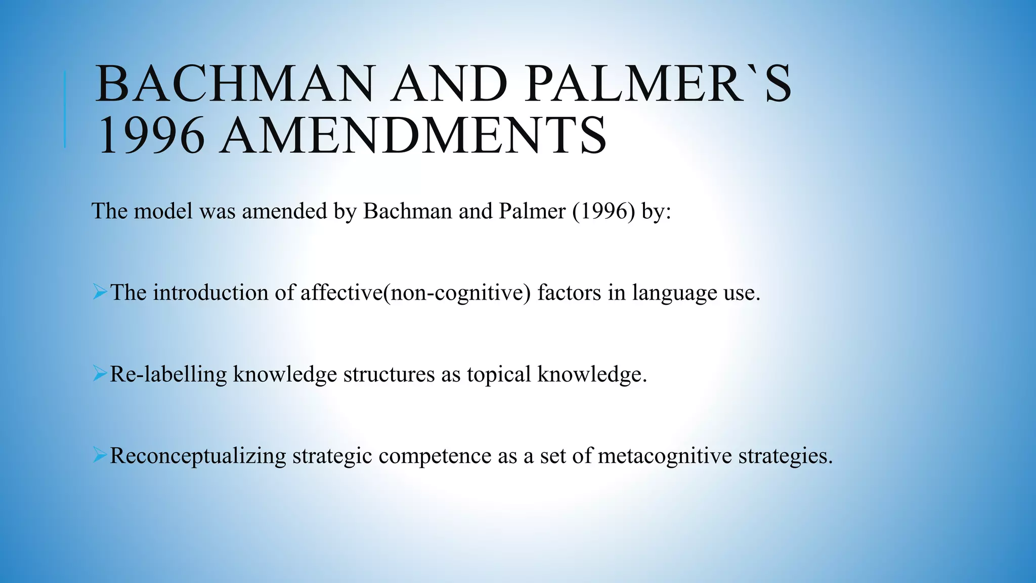 BACHMAN AND PALMER`S
1996 AMENDMENTS
The model was amended by Bachman and Palmer (1996) by:
The introduction of affective(non-cognitive) factors in language use.
Re-labelling knowledge structures as topical knowledge.
Reconceptualizing strategic competence as a set of metacognitive strategies.
 