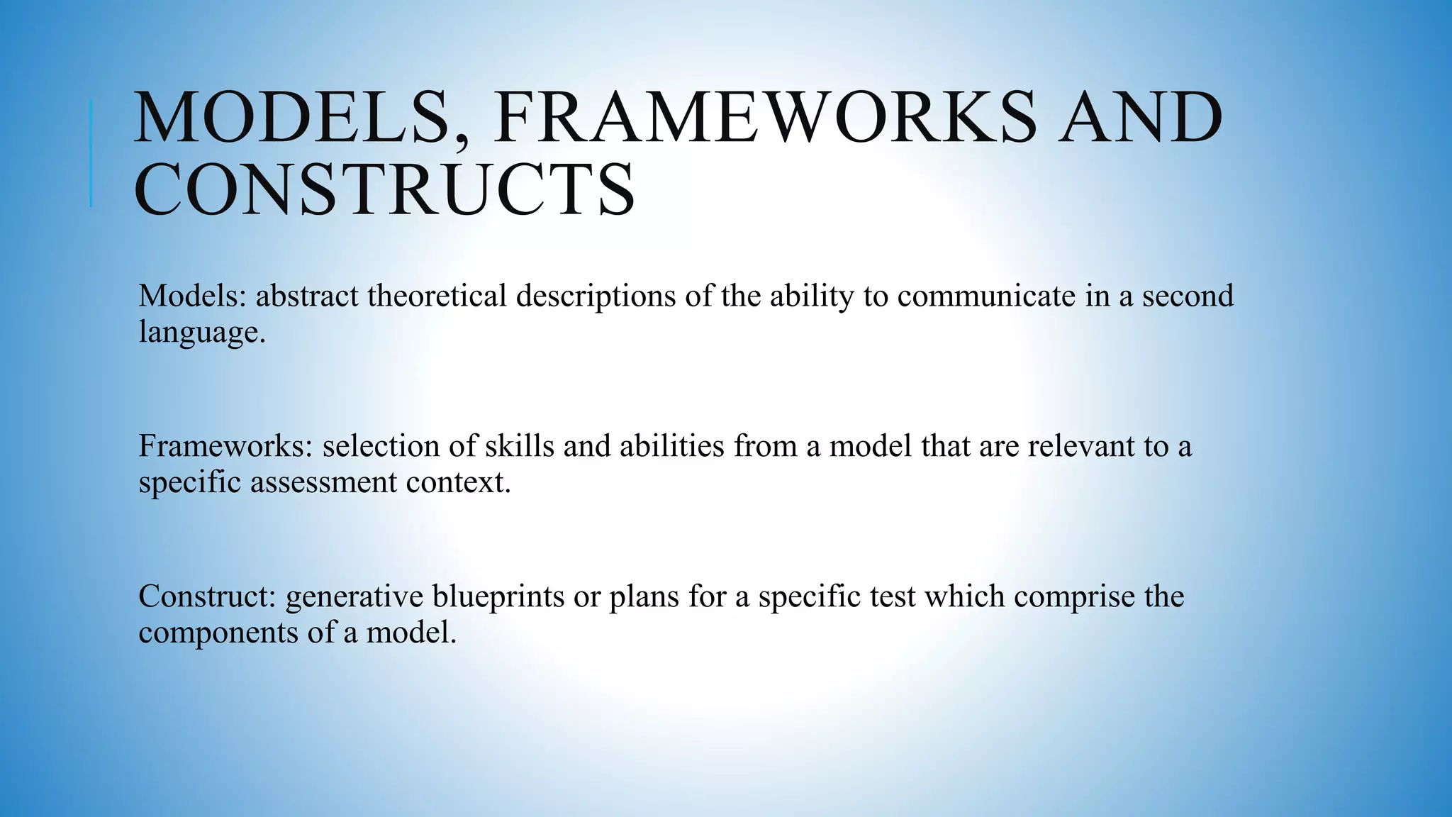 MODELS, FRAMEWORKS AND
CONSTRUCTS
Models: abstract theoretical descriptions of the ability to communicate in a second
language.
Frameworks: selection of skills and abilities from a model that are relevant to a
specific assessment context.
Construct: generative blueprints or plans for a specific test which comprise the
components of a model.
 