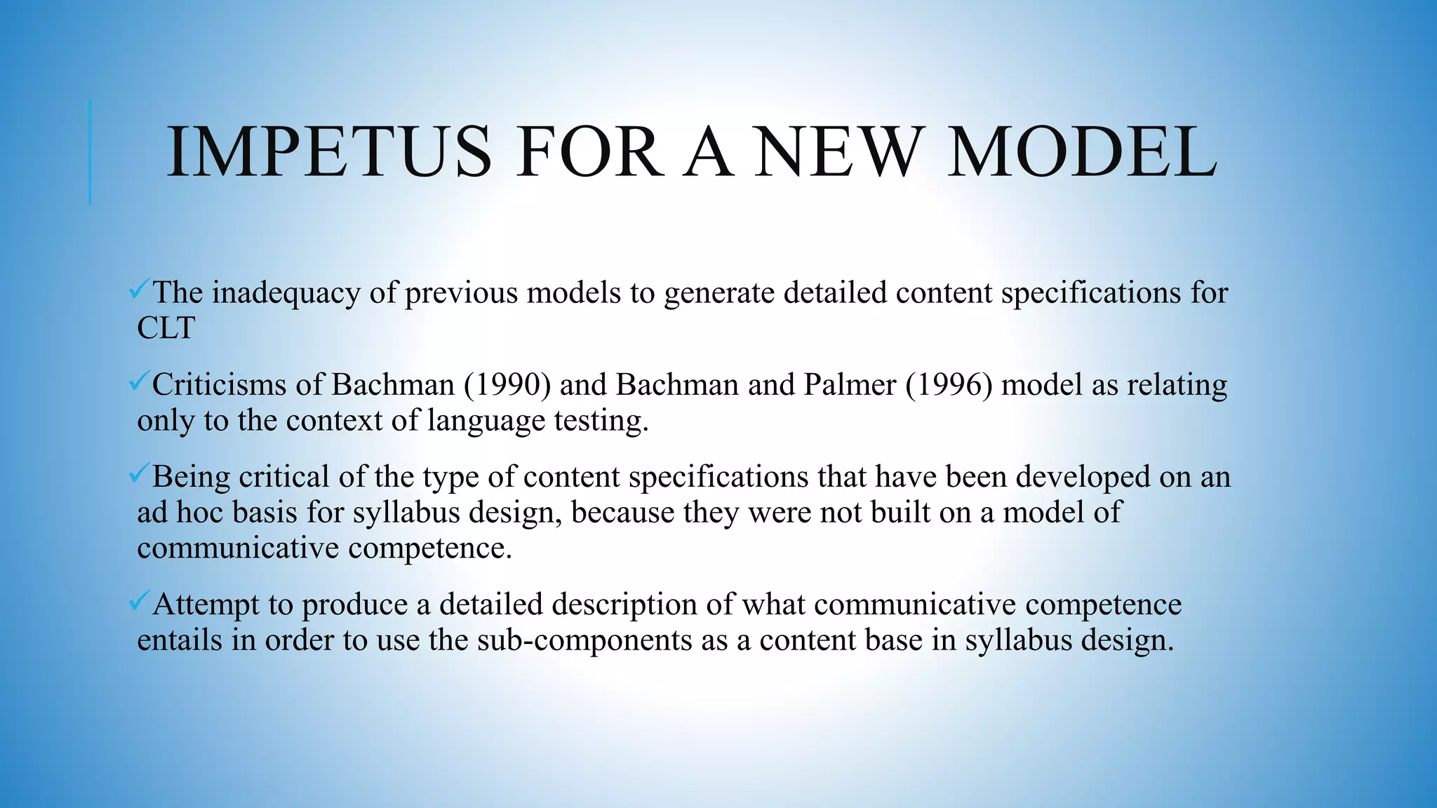 IMPETUS FOR A NEW MODEL
The inadequacy of previous models to generate detailed content specifications for
CLT
Criticisms of Bachman (1990) and Bachman and Palmer (1996) model as relating
only to the context of language testing.
Being critical of the type of content specifications that have been developed on an
ad hoc basis for syllabus design, because they were not built on a model of
communicative competence.
Attempt to produce a detailed description of what communicative competence
entails in order to use the sub-components as a content base in syllabus design.
 