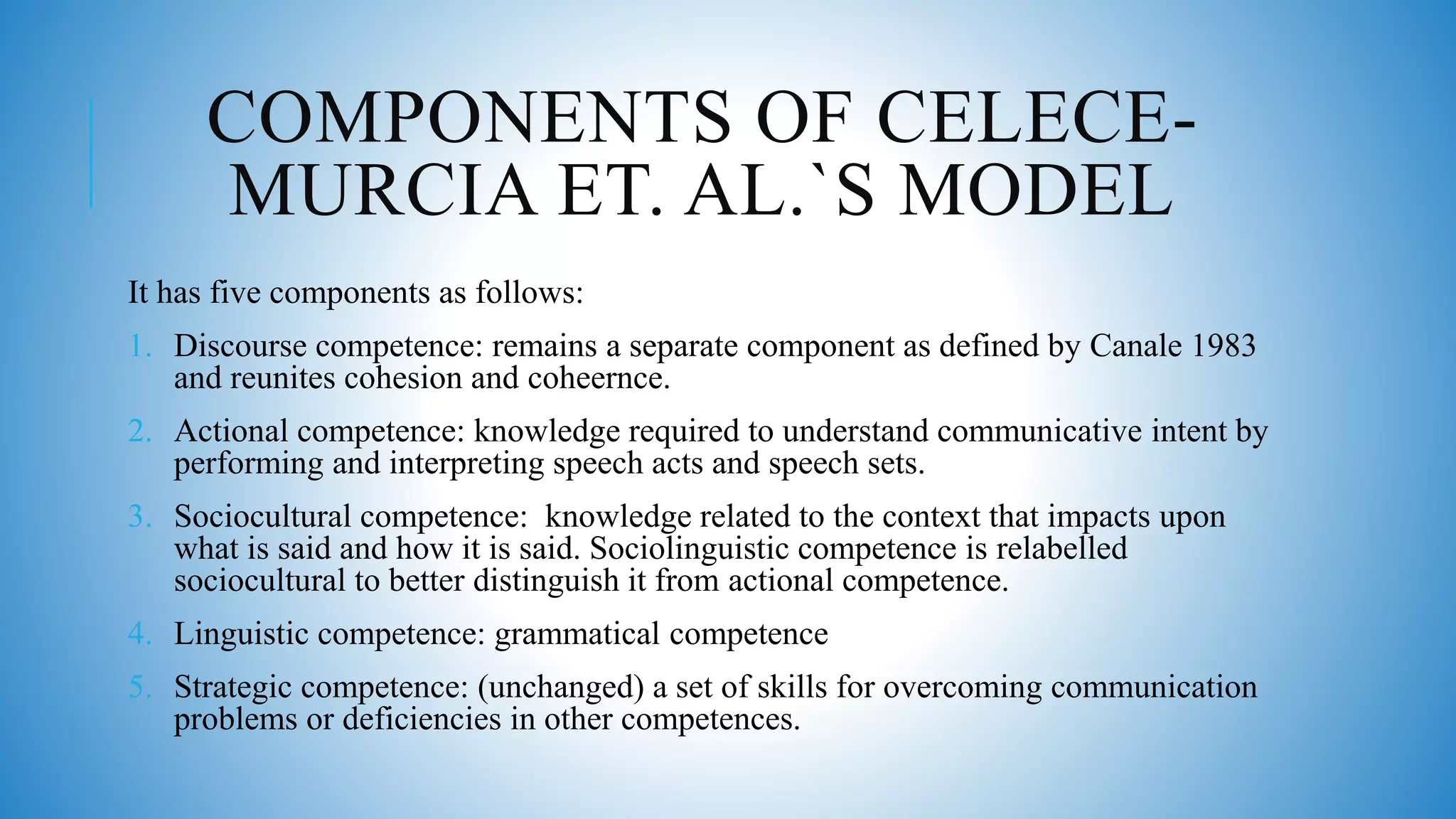 COMPONENTS OF CELECE-
MURCIA ET. AL.`S MODEL
It has five components as follows:
1. Discourse competence: remains a separate component as defined by Canale 1983
and reunites cohesion and coheernce.
2. Actional competence: knowledge required to understand communicative intent by
performing and interpreting speech acts and speech sets.
3. Sociocultural competence: knowledge related to the context that impacts upon
what is said and how it is said. Sociolinguistic competence is relabelled
sociocultural to better distinguish it from actional competence.
4. Linguistic competence: grammatical competence
5. Strategic competence: (unchanged) a set of skills for overcoming communication
problems or deficiencies in other competences.
 