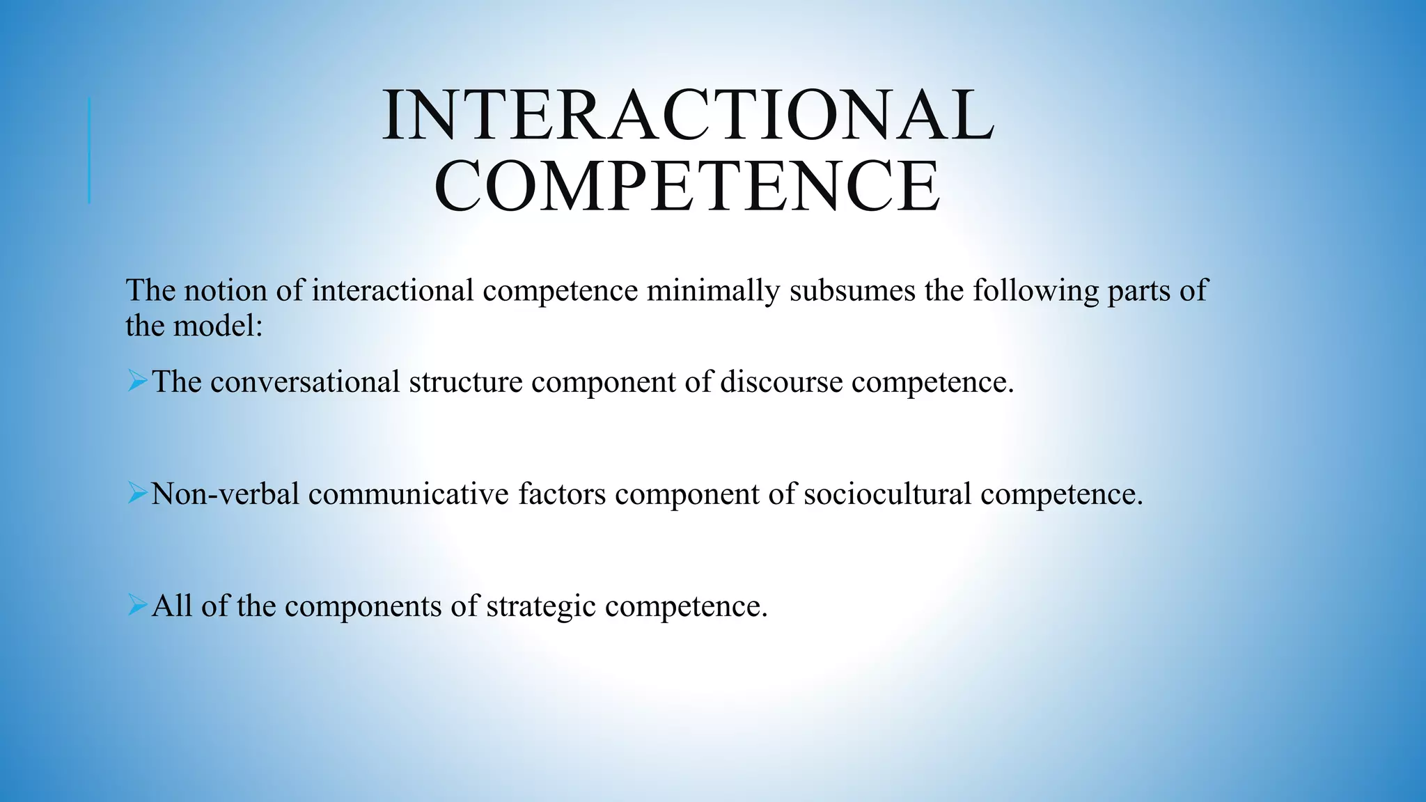 INTERACTIONAL
COMPETENCE
The notion of interactional competence minimally subsumes the following parts of
the model:
The conversational structure component of discourse competence.
Non-verbal communicative factors component of sociocultural competence.
All of the components of strategic competence.
 