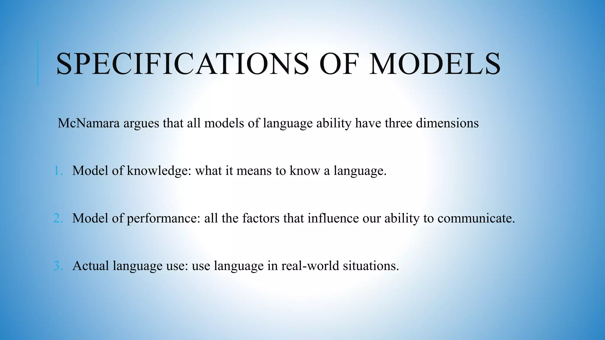 SPECIFICATIONS OF MODELS
McNamara argues that all models of language ability have three dimensions
1. Model of knowledge: what it means to know a language.
2. Model of performance: all the factors that influence our ability to communicate.
3. Actual language use: use language in real-world situations.
 