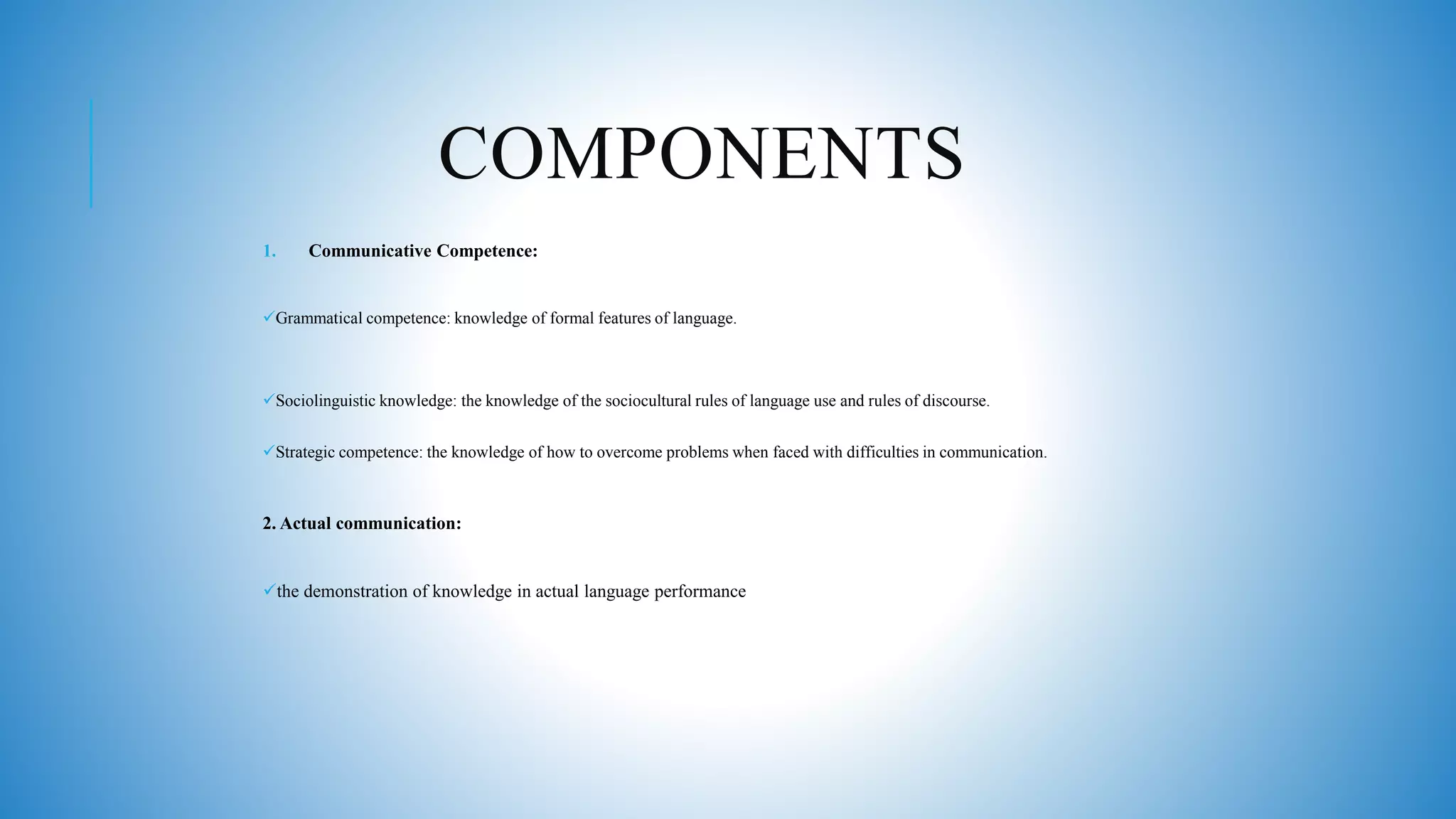 COMPONENTS
1. Communicative Competence:
Grammatical competence: knowledge of formal features of language.
Sociolinguistic knowledge: the knowledge of the sociocultural rules of language use and rules of discourse.
Strategic competence: the knowledge of how to overcome problems when faced with difficulties in communication.
2. Actual communication:
the demonstration of knowledge in actual language performance
 