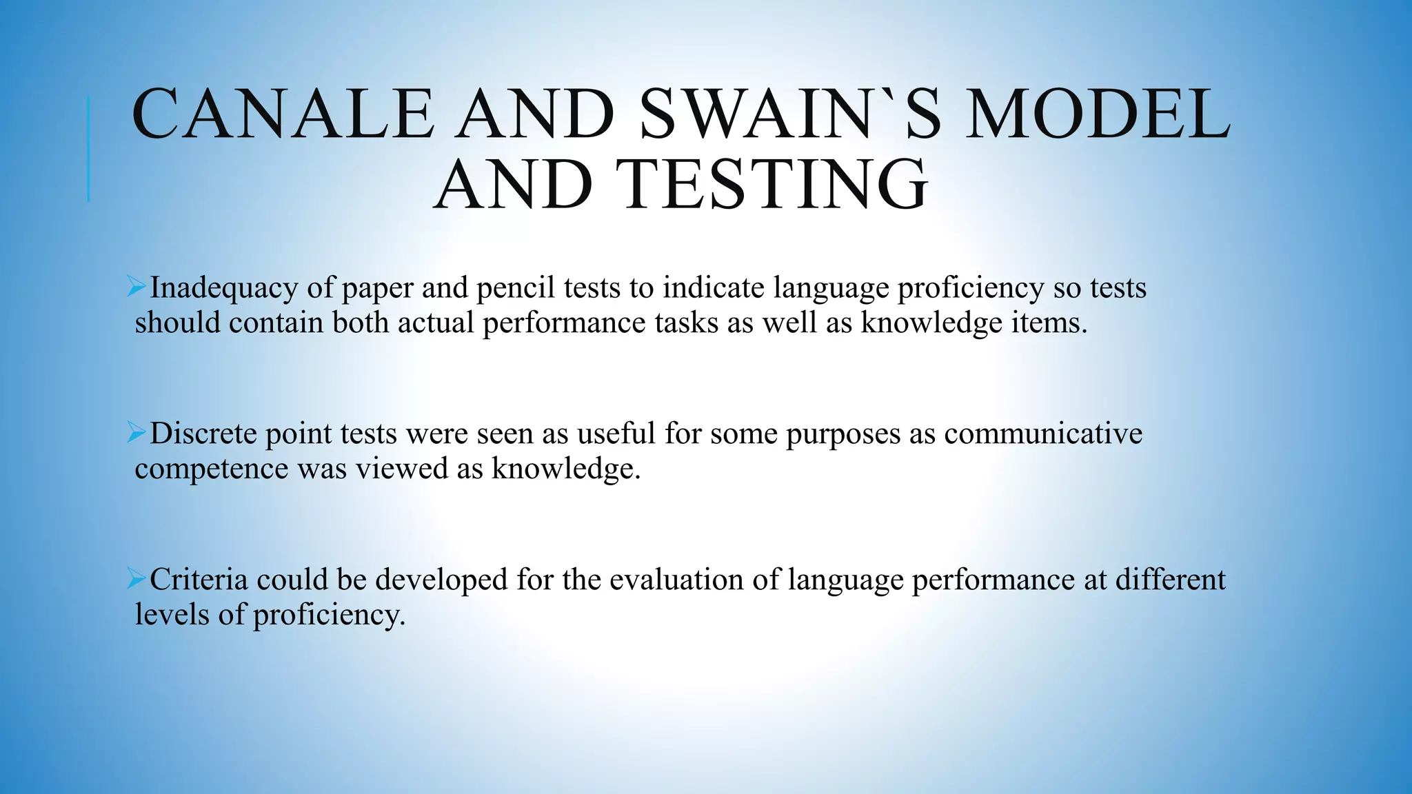CANALE AND SWAIN`S MODEL
AND TESTING
Inadequacy of paper and pencil tests to indicate language proficiency so tests
should contain both actual performance tasks as well as knowledge items.
Discrete point tests were seen as useful for some purposes as communicative
competence was viewed as knowledge.
Criteria could be developed for the evaluation of language performance at different
levels of proficiency.
 