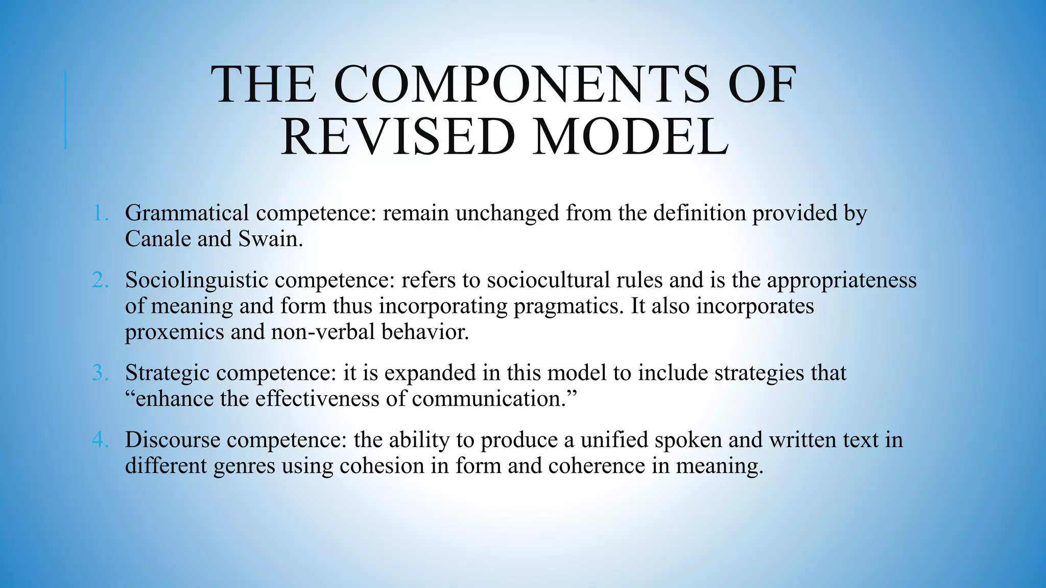 THE COMPONENTS OF
REVISED MODEL
1. Grammatical competence: remain unchanged from the definition provided by
Canale and Swain.
2. Sociolinguistic competence: refers to sociocultural rules and is the appropriateness
of meaning and form thus incorporating pragmatics. It also incorporates
proxemics and non-verbal behavior.
3. Strategic competence: it is expanded in this model to include strategies that
“enhance the effectiveness of communication.”
4. Discourse competence: the ability to produce a unified spoken and written text in
different genres using cohesion in form and coherence in meaning.
 