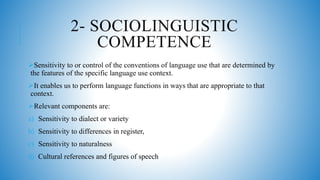 2- SOCIOLINGUISTIC
COMPETENCE
Sensitivity to or control of the conventions of language use that are determined by
the features of the specific language use context.
It enables us to perform language functions in ways that are appropriate to that
context.
Relevant components are:
a) Sensitivity to dialect or variety
b) Sensitivity to differences in register,
c) Sensitivity to naturalness
d) Cultural references and figures of speech
 