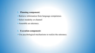 2. Planning component:
Retrieve information from language competence.
Select modality or channel
Assemble an utterance.
3. Execution component:
Use psychological mechanisms to realize the utterance.
 