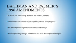 BACHMAN AND PALMER`S
1996 AMENDMENTS
The model was amended by Bachman and Palmer (1996) by:
The introduction of affective(non-cognitive) factors in language use.
Re-labelling knowledge structures as topical knowledge.
Reconceptualizing strategic competence as a set of metacognitive strategies.
 